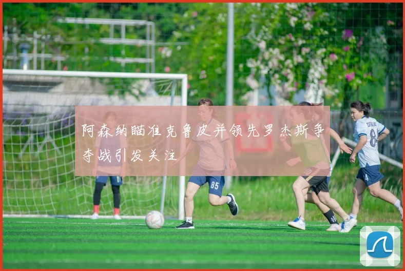 阿森纳瞄准克鲁皮并领先罗杰斯争夺战引发关注