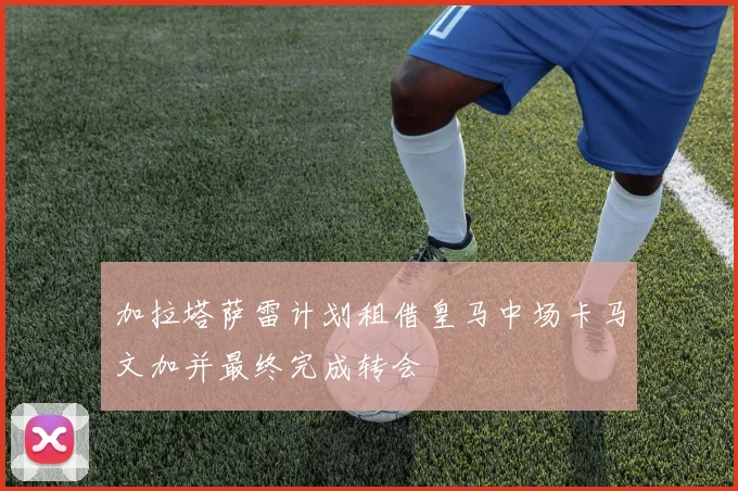 加拉塔萨雷计划租借皇马中场卡马文加并最终完成转会