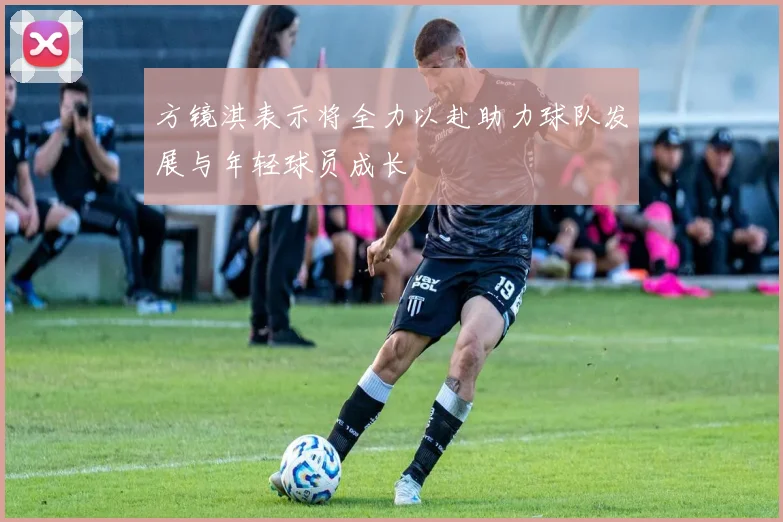 方镜淇表示将全力以赴助力球队发展与年轻球员成长