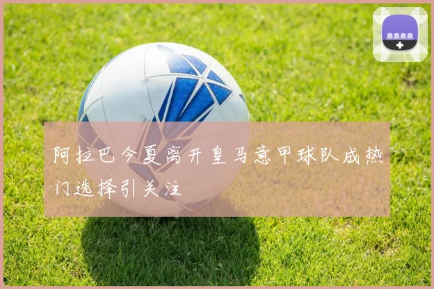 阿拉巴今夏离开皇马意甲球队成热门选择引关注
