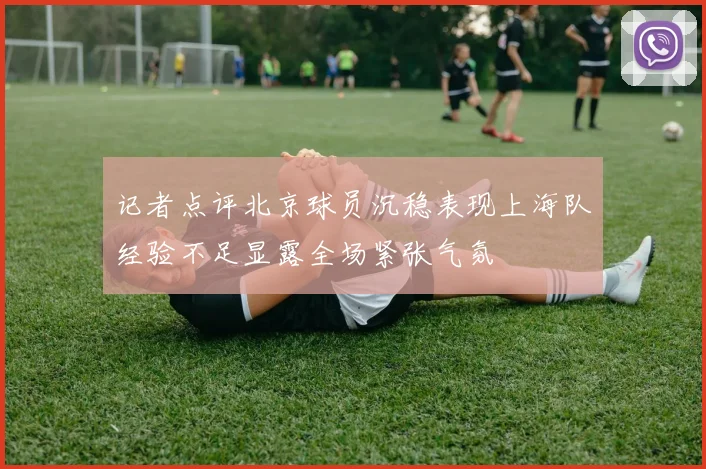 记者点评北京球员沉稳表现上海队经验不足显露全场紧张气氛