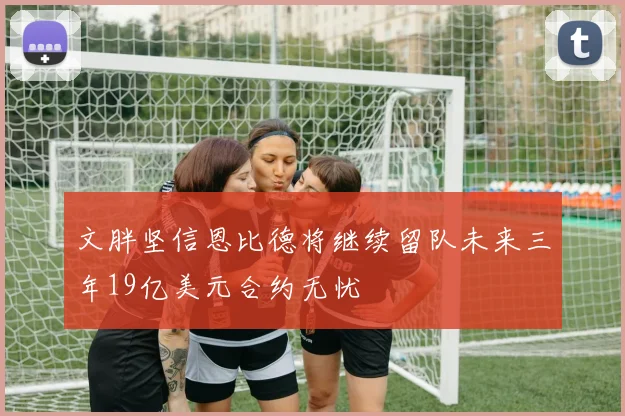 文胖坚信恩比德将继续留队未来三年19亿美元合约无忧