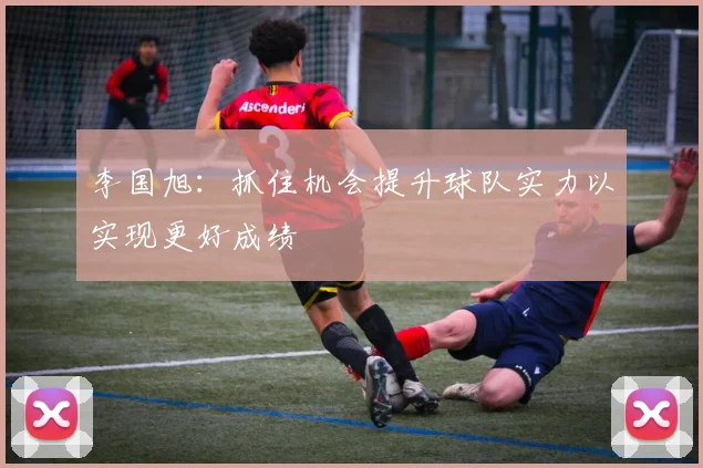 李国旭：抓住机会提升球队实力以实现更好成绩