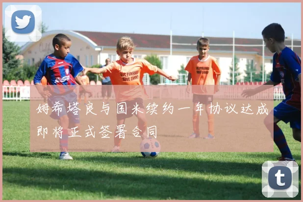 姆希塔良与国米续约一年协议达成即将正式签署合同