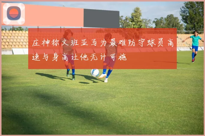 庄神称文班亚马为最难防守球员高速与身高让他无计可施