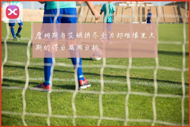 詹姆斯与艾顿拼尽全力却难填里夫斯的得分漏洞分析
