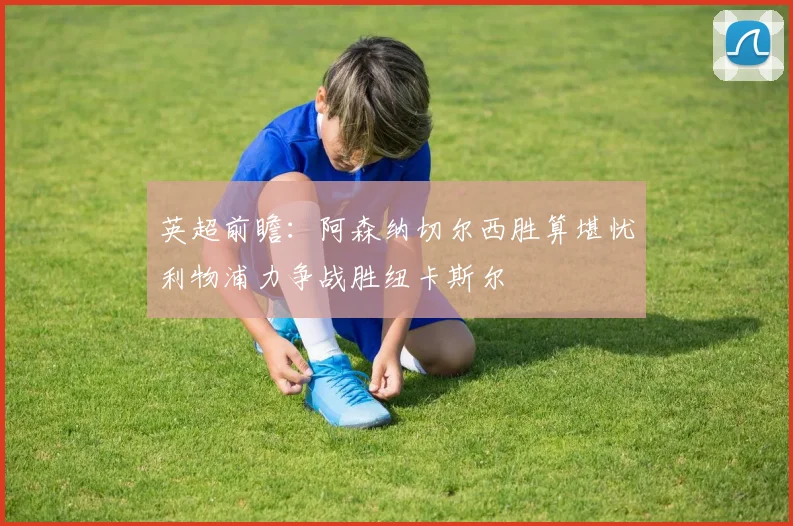 英超前瞻：阿森纳切尔西胜算堪忧利物浦力争战胜纽卡斯尔