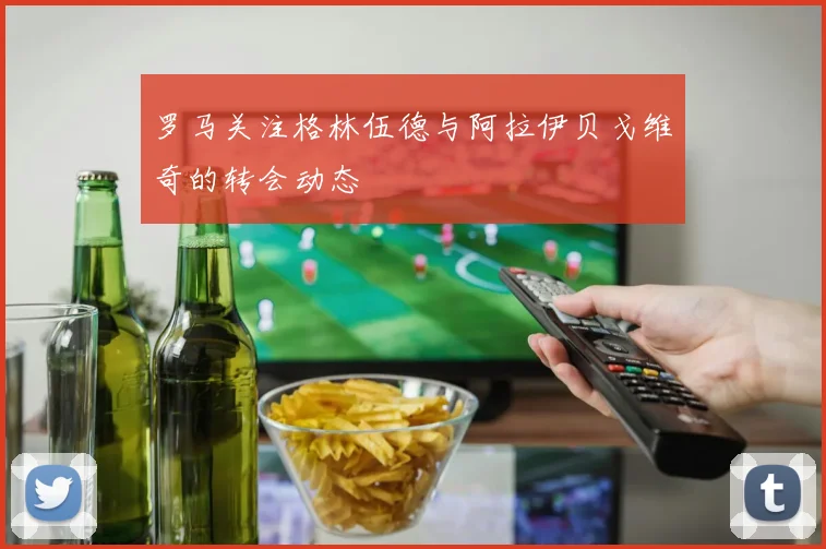 罗马关注格林伍德与阿拉伊贝戈维奇的转会动态