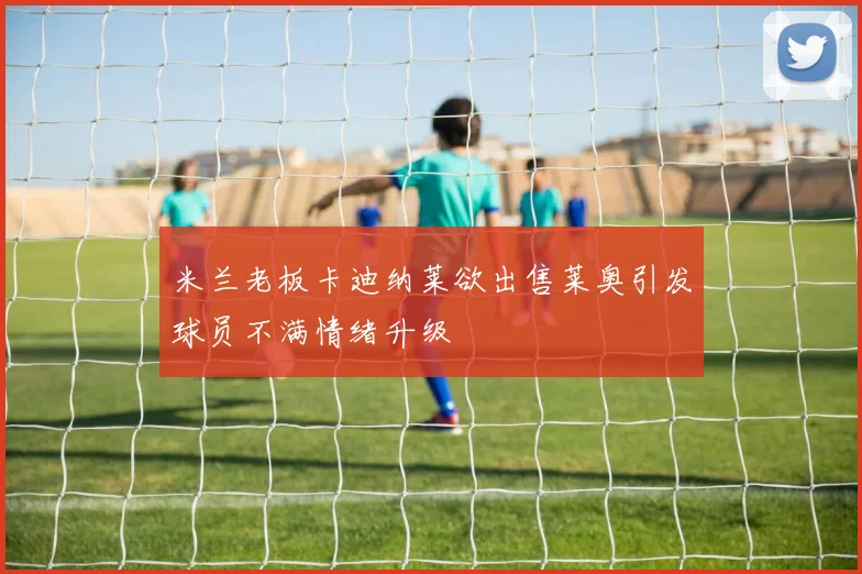 米兰老板卡迪纳莱欲出售莱奥引发球员不满情绪升级
