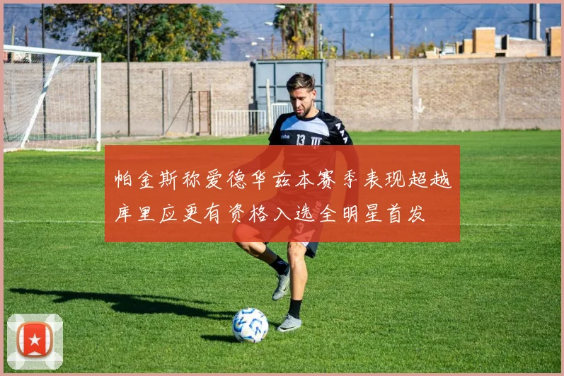 帕金斯称爱德华兹本赛季表现超越库里应更有资格入选全明星首发