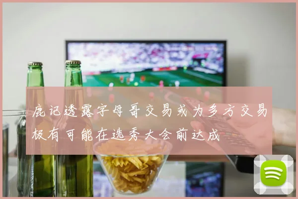 鹿记透露字母哥交易或为多方交易极有可能在选秀大会前达成