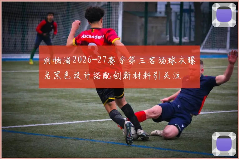 利物浦2026-27赛季第三客场球衣曝光黑色设计搭配创新材料引关注