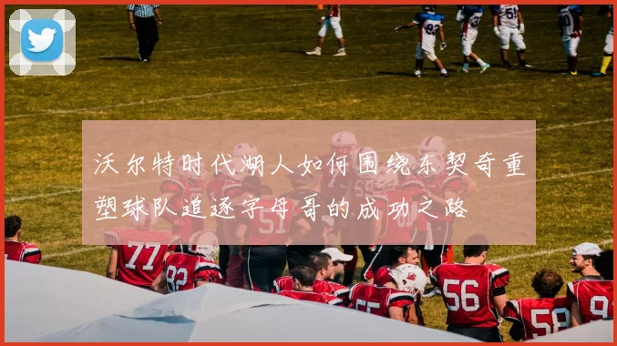沃尔特时代湖人如何围绕东契奇重塑球队追逐字母哥的成功之路