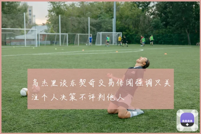 乌杰里谈东契奇交易传闻强调只关注个人决策不评判他人