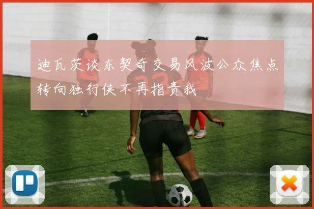 迪瓦茨谈东契奇交易风波公众焦点转向独行侠不再指责我