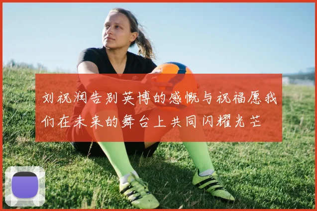 刘祝润告别英博的感慨与祝福愿我们在未来的舞台上共同闪耀光芒