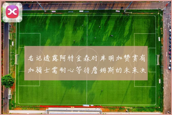名记透露阿特金森对库明加赞赏有加骑士需耐心等待詹姆斯的未来决定