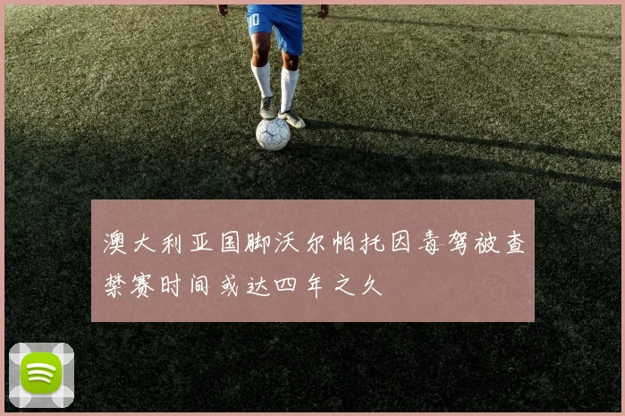 澳大利亚国脚沃尔帕托因毒驾被查禁赛时间或达四年之久