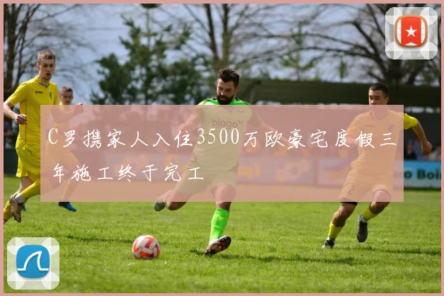 C罗携家人入住3500万欧豪宅度假三年施工终于完工